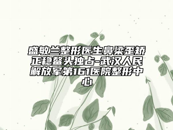 盛敏蘭整形醫(yī)生鼻梁歪矯正穩(wěn)鰲頭獨(dú)占-武漢人民解放軍第161醫(yī)院整形中心