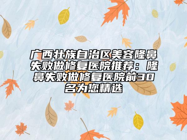 廣西壯族自治區(qū)美容隆鼻失敗做修復(fù)醫(yī)院推薦：隆鼻失敗做修復(fù)醫(yī)院前30名為您精選