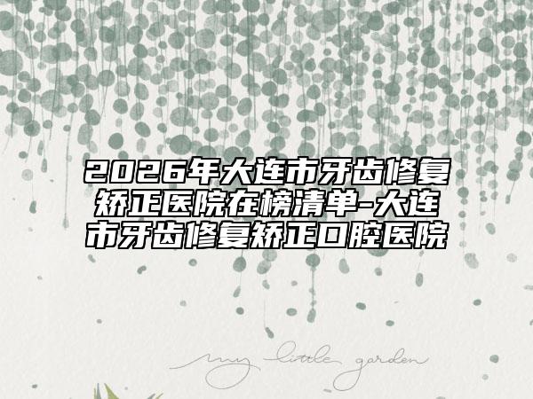 2026年大連市牙齒修復矯正醫(yī)院在榜清單-大連市牙齒修復矯正口腔醫(yī)院