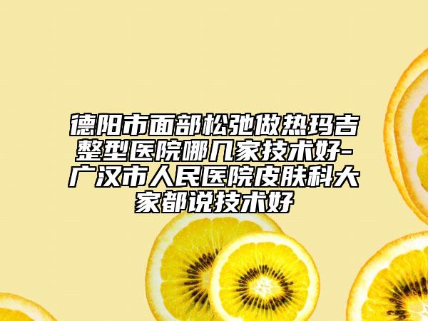 德陽市面部松弛做熱瑪吉整型醫(yī)院哪幾家技術(shù)好-廣漢市人民醫(yī)院皮膚科大家都說技術(shù)好