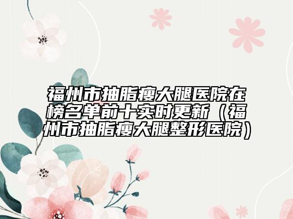 福州市抽脂瘦大腿醫(yī)院在榜名單前十實(shí)時(shí)更新（福州市抽脂瘦大腿整形醫(yī)院）