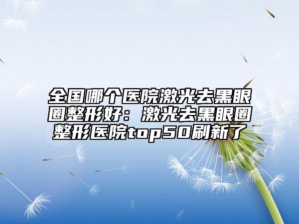 全國哪個醫(yī)院激光去黑眼圈整形好：激光去黑眼圈整形醫(yī)院top50刷新了
