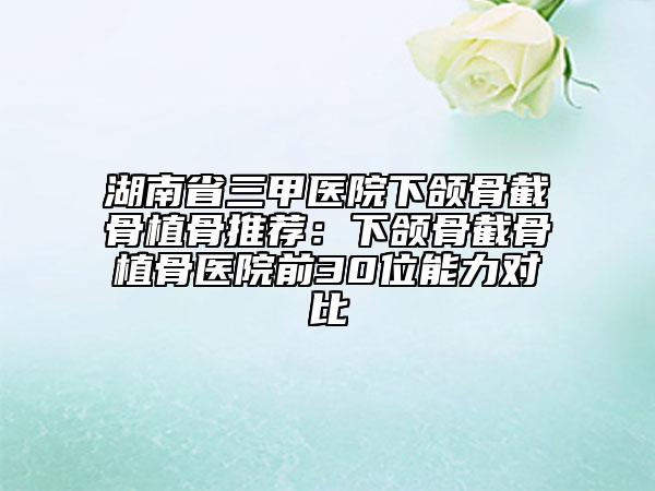 湖南省三甲醫(yī)院下頜骨截骨植骨推薦：下頜骨截骨植骨醫(yī)院前30位能力對比