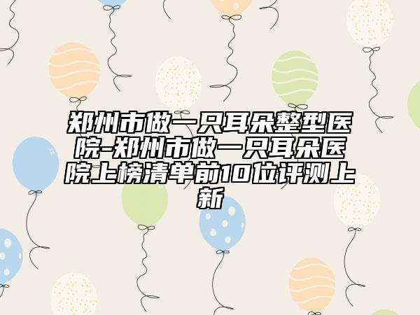 鄭州市做一只耳朵整型醫(yī)院-鄭州市做一只耳朵醫(yī)院上榜清單前10位評測上新