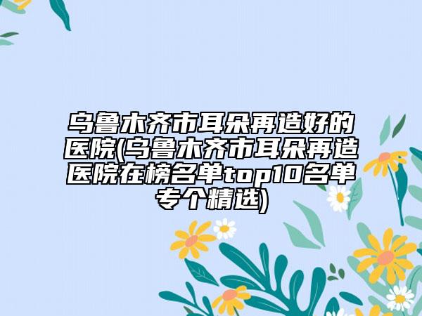 烏魯木齊市耳朵再造好的醫(yī)院(烏魯木齊市耳朵再造醫(yī)院在榜名單top10名單專個(gè)精選)