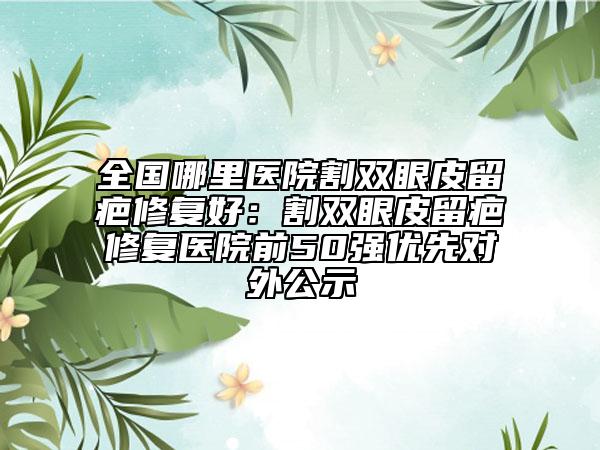 全國哪里醫(yī)院割雙眼皮留疤修復(fù)好:割雙眼皮留疤修復(fù)醫(yī)院前50強優(yōu)先對外公示