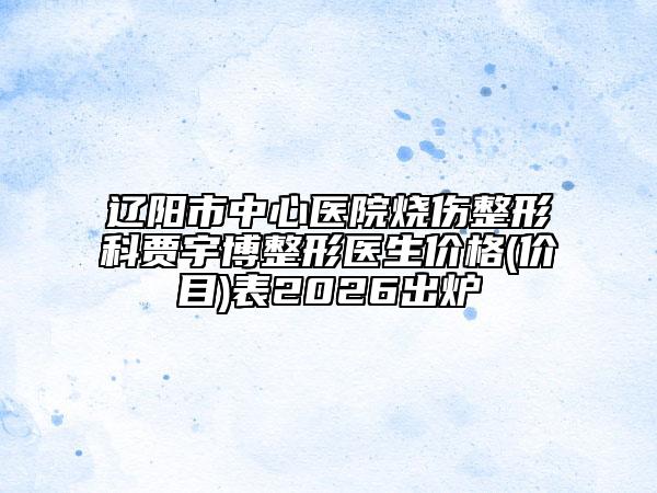 遼陽市中心醫(yī)院燒傷整形科賈宇博整形醫(yī)生價格(價目)表2026出爐