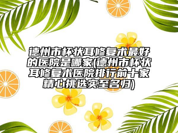 德州市杯狀耳修復(fù)術(shù)最好的醫(yī)院是哪家(德州市杯狀耳修復(fù)術(shù)醫(yī)院排行前十家精心挑選實(shí)至名歸)