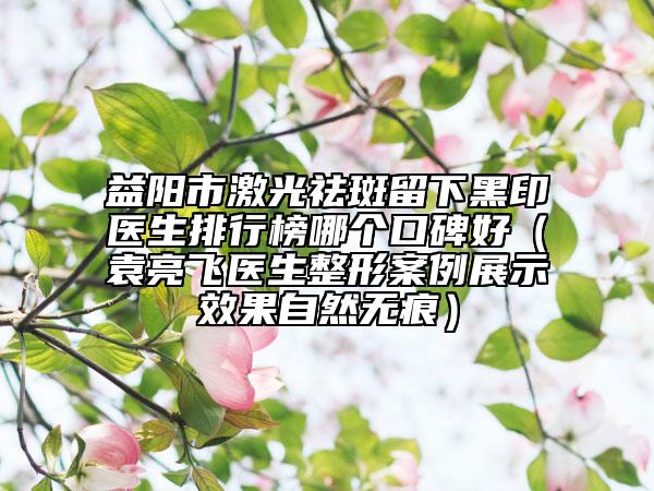 益陽市激光祛斑留下黑印醫(yī)生排行榜哪個(gè)口碑好（袁亮飛醫(yī)生整形案例展示效果自然無痕）