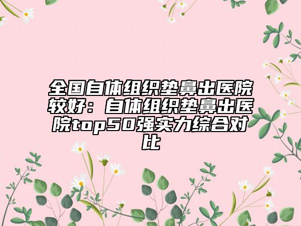 全國自體組織墊鼻出醫(yī)院較好：自體組織墊鼻出醫(yī)院top50強(qiáng)實(shí)力綜合對(duì)比