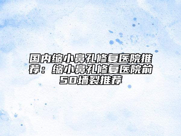 國內(nèi)縮小鼻孔修復醫(yī)院推薦：縮小鼻孔修復醫(yī)院前50墻裂推薦