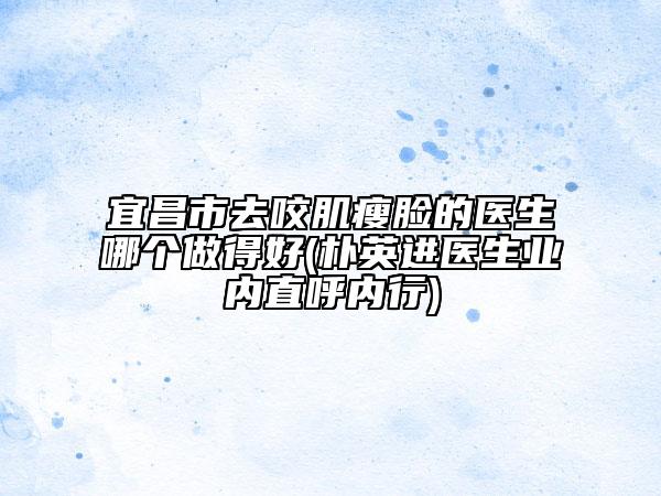 宜昌市去咬肌瘦臉的醫(yī)生哪個做得好(樸英進(jìn)醫(yī)生業(yè)內(nèi)直呼內(nèi)行)