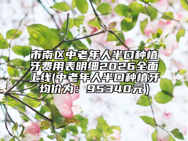 市南區(qū)中老年人半口種植牙費用表明細2026全面上線(中老年人半口種植牙均價為：95340元）