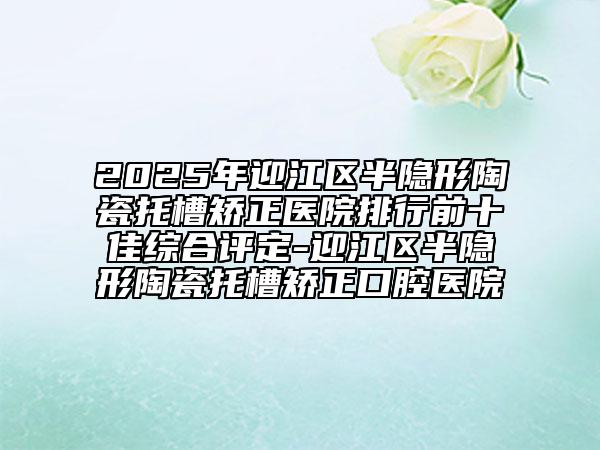 2025年迎江區(qū)半隱形陶瓷托槽矯正醫(yī)院排行前十佳綜合評定-迎江區(qū)半隱形陶瓷托槽矯正口腔醫(yī)院