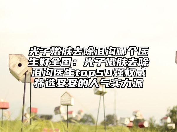 光子嫩膚去除淚溝哪個(gè)醫(yī)生好全國(guó)：光子嫩膚去除淚溝醫(yī)生top50強(qiáng)權(quán)威篩選妥妥的人氣實(shí)力派