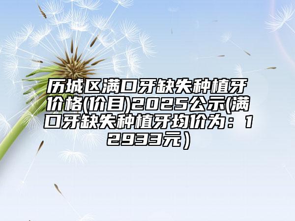 歷城區(qū)滿口牙缺失種植牙價(jià)格(價(jià)目)2025公示(滿口牙缺失種植牙均價(jià)為：12933元）