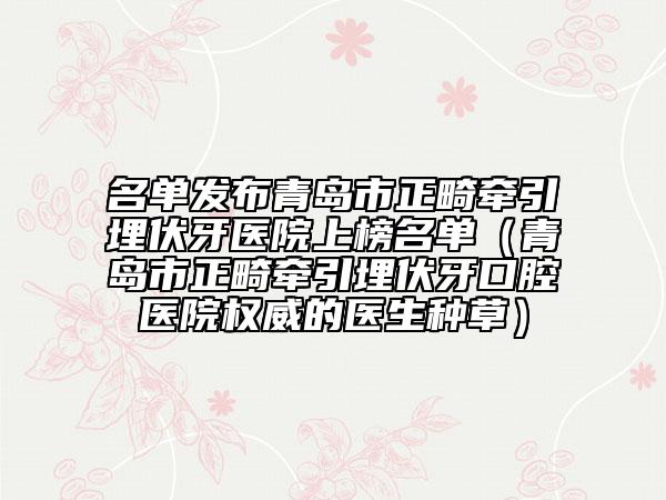 名單發(fā)布青島市正畸牽引埋伏牙醫(yī)院上榜名單（青島市正畸牽引埋伏牙口腔醫(yī)院權(quán)威的醫(yī)生種草）