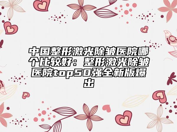 中國(guó)整形激光除皺醫(yī)院哪個(gè)比較好：整形激光除皺醫(yī)院top50強(qiáng)全新版爆出