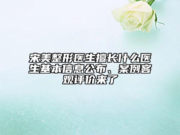 宋美整形醫(yī)生擅長什么醫(yī)生基本信息公布、案例客觀評價來了