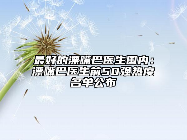 最好的漂嘴巴醫(yī)生國內(nèi):漂嘴巴醫(yī)生前50強熱度名單公布