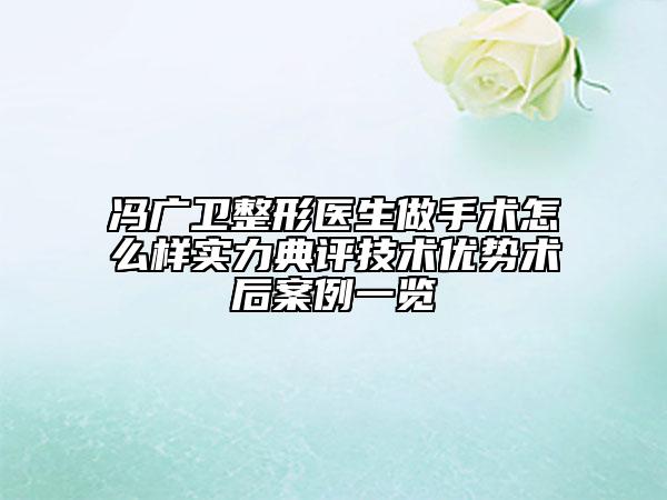 馮廣衛(wèi)整形醫(yī)生做手術(shù)怎么樣實力典評技術(shù)優(yōu)勢術(shù)后案例一覽