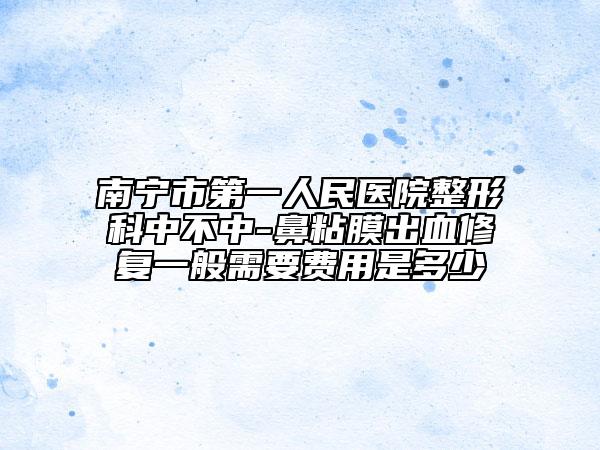 南寧市第一人民醫(yī)院整形科中不中-鼻粘膜出血修復(fù)一般需要費用是多少