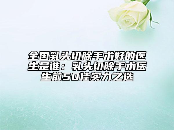 全國乳頭切除手術(shù)好的醫(yī)生是誰：乳頭切除手術(shù)醫(yī)生前50佳實(shí)力之選