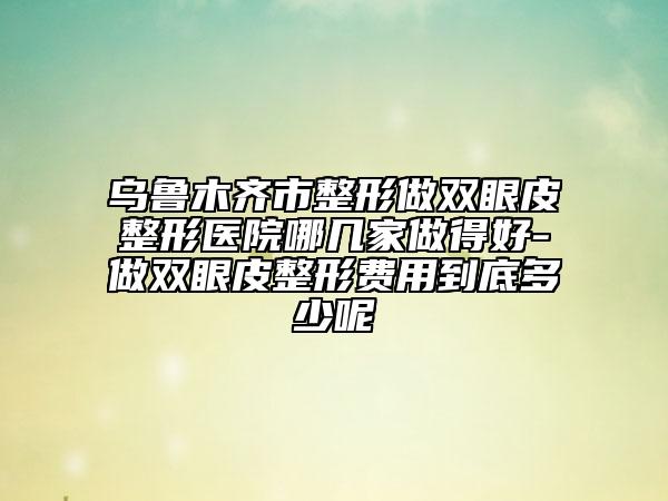 烏魯木齊市整形做雙眼皮整形醫(yī)院哪幾家做得好-做雙眼皮整形費用到底多少呢