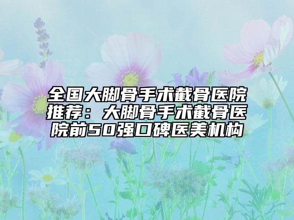 全國大腳骨手術截骨醫(yī)院推薦:大腳骨手術截骨醫(yī)院前50強口碑醫(yī)美機構(gòu)