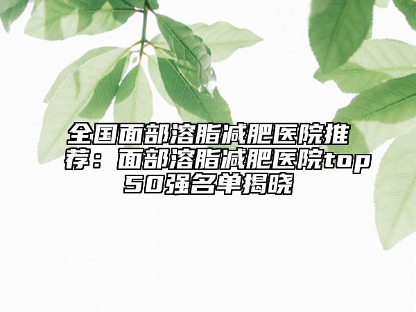 全國面部溶脂減肥醫(yī)院推薦:面部溶脂減肥醫(yī)院top50強名單揭曉