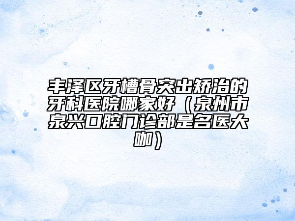 豐澤區(qū)牙槽骨突出矯治的牙科醫(yī)院哪家好（泉州市泉興口腔門診部是名醫(yī)大咖）