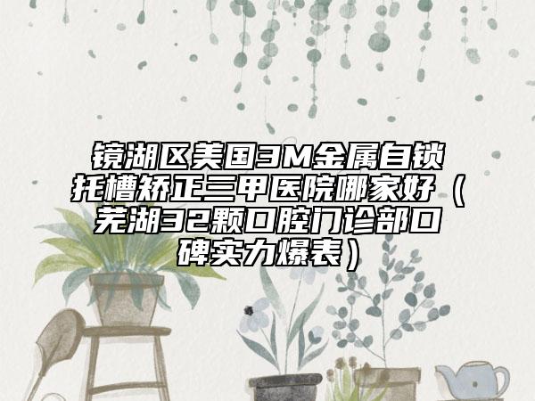 鏡湖區(qū)美國3M金屬自鎖托槽矯正三甲醫(yī)院哪家好（蕪湖32顆口腔門診部口碑實(shí)力爆表）