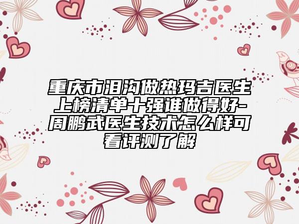重慶市淚溝做熱瑪吉醫(yī)生上榜清單十強誰做得好-周鵬武醫(yī)生技術(shù)怎么樣可看評測了解