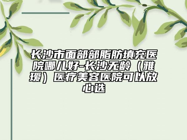 長沙市面部部脂肪填充醫(yī)院哪兒好-長沙無齡(雅璦)醫(yī)療美容醫(yī)院可以放心選