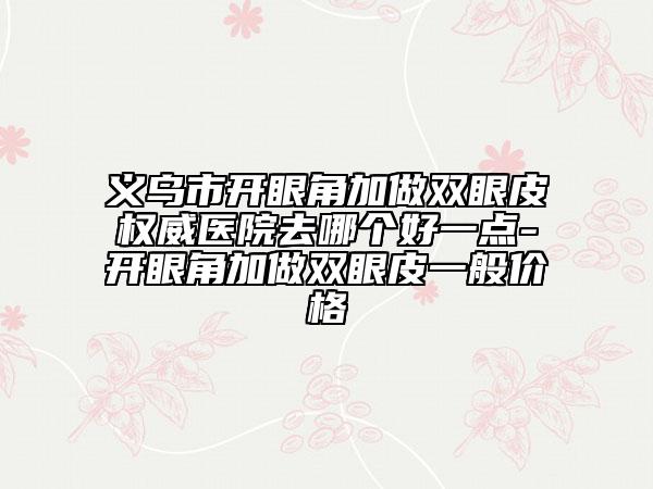 義烏市開眼角加做雙眼皮權(quán)威醫(yī)院去哪個好一點-開眼角加做雙眼皮一般價格