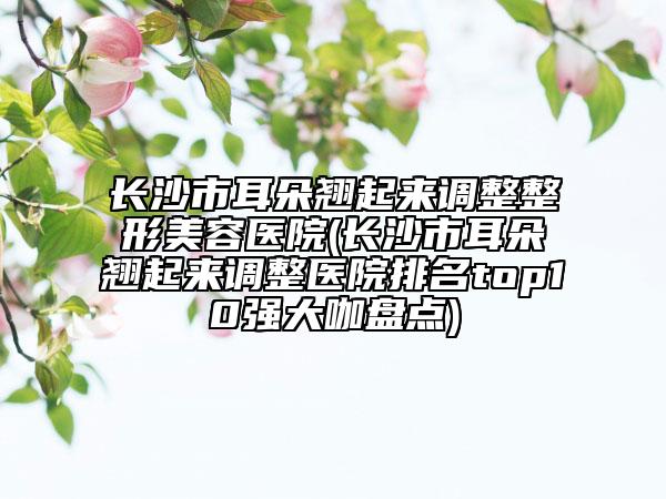 長沙市耳朵翹起來調(diào)整整形美容醫(yī)院(長沙市耳朵翹起來調(diào)整醫(yī)院排名top10強大咖盤點)
