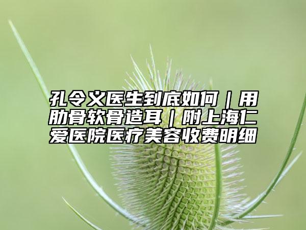 孔令義醫(yī)生到底如何|用肋骨軟骨造耳|附上海仁愛醫(yī)院醫(yī)療美容收費明細(xì)