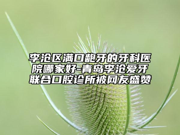 李滄區(qū)滿口齙牙的牙科醫(yī)院哪家好-青島李滄愛(ài)牙聯(lián)合口腔診所被網(wǎng)友盛贊