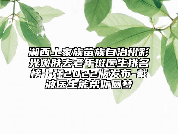 湘西土家族苗族自治州彩光嫩膚去老年斑醫(yī)生排名榜十強(qiáng)2022版發(fā)布-戴波醫(yī)生能幫你圓夢(mèng)