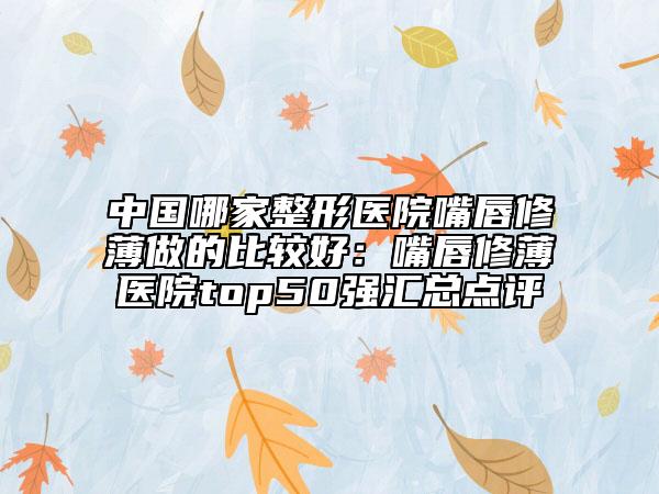 中國哪家整形醫(yī)院嘴唇修薄做的比較好：嘴唇修薄醫(yī)院top50強(qiáng)匯總點(diǎn)評