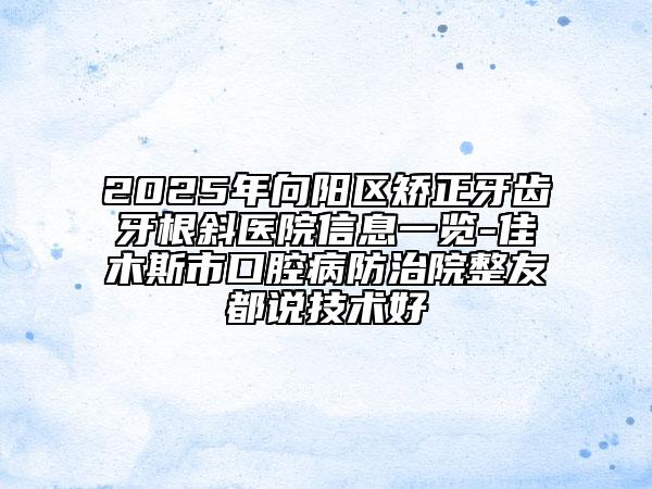 2025年向陽區(qū)矯正牙齒牙根斜醫(yī)院信息一覽-佳木斯市口腔病防治院整友都說技術(shù)好
