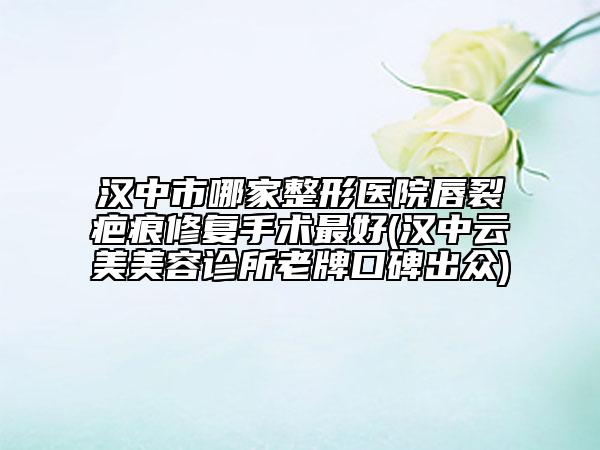 漢中市哪家整形醫(yī)院唇裂疤痕修復手術(shù)最好(漢中云美美容診所老牌口碑出眾)