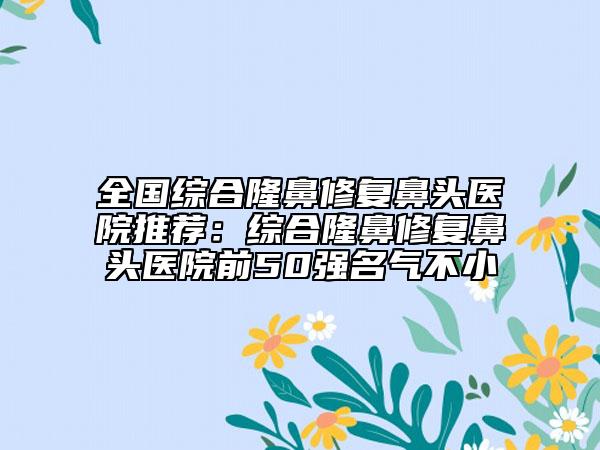 全國綜合隆鼻修復鼻頭醫(yī)院推薦:綜合隆鼻修復鼻頭醫(yī)院前50強名氣不小