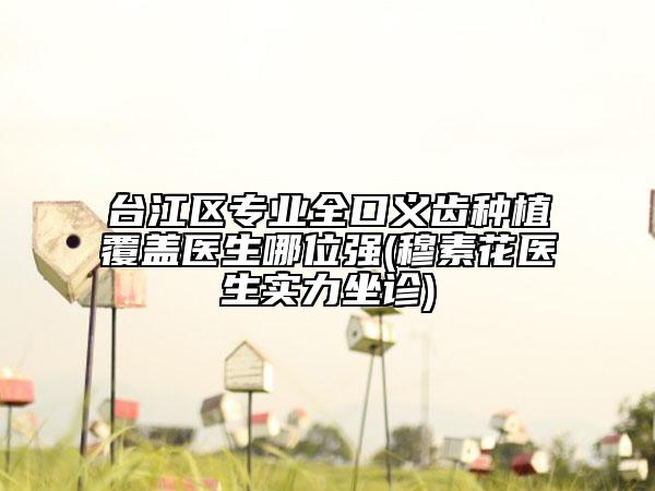 臺(tái)江區(qū)專業(yè)全口義齒種植覆蓋醫(yī)生哪位強(qiáng)(穆素花醫(yī)生實(shí)力坐診)