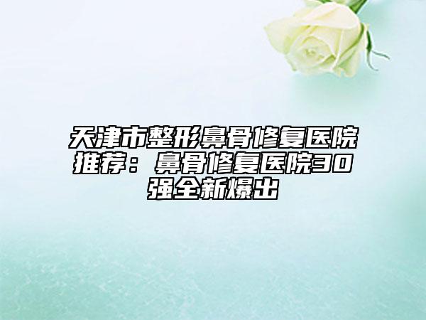 天津市整形鼻骨修復(fù)醫(yī)院推薦:鼻骨修復(fù)醫(yī)院30強全新爆出