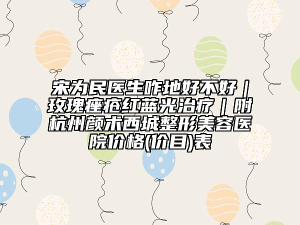 宋為民醫(yī)生咋地好不好|玫瑰痤瘡紅藍光治療|附杭州顏術(shù)西城整形美容醫(yī)院價格(價目)表