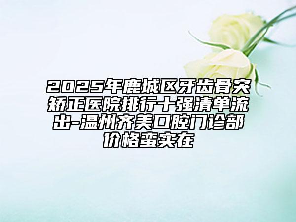 2025年鹿城區(qū)牙齒骨突矯正醫(yī)院排行十強清單流出-溫州齊美口腔門診部價格蠻實在