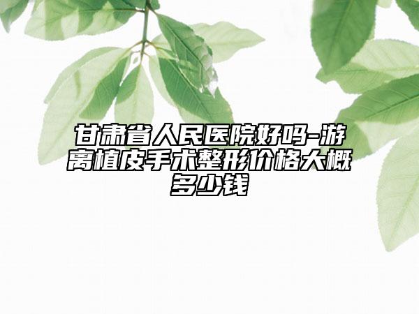 甘肅省人民醫(yī)院好嗎-游離植皮手術(shù)整形價(jià)格大概多少錢