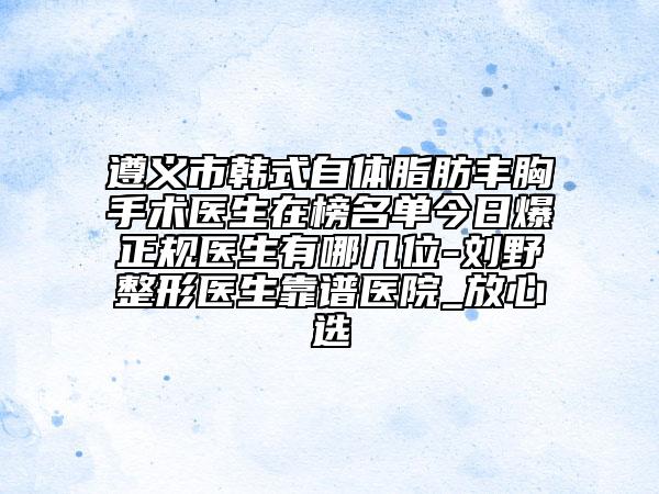 遵義市韓式自體脂肪豐胸手術(shù)醫(yī)生在榜名單今日爆正規(guī)醫(yī)生有哪幾位-劉野整形醫(yī)生靠譜醫(yī)院_放心選