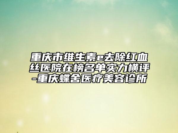 重慶市維生素e去除紅血絲醫(yī)院在榜名單實(shí)力橫評(píng)-重慶蝶舍醫(yī)療美容診所